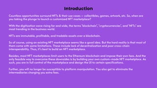Countless opportunities surround NFTs & their use cases – collectibles, games, artwork, etc. So, when are
you taking the plunge to launch a customized NFT marketplace?
With the digitization wave rising far and wide, the terms ‘blockchain’, ‘cryptocurrencies’, and ‘NFTs’ are
most trending in the business world.
NFTs are immutable, profitable, and tradable assets over a blockchain.
So of course, using an existing NFT marketplace seems like a good idea. But the hard reality is that most of
them come with some limitations. These include lack of decentralization and poor cross-chain
interoperability. Thus, it’s best to build an NFT marketplace.
Besides, most NFT marketplaces limit users to the Ethereum blockchain and impose their own fees. And the
only feasible way to overcome these downsides is by building your own custom-made NFT marketplace. As
such, you are in full control of the marketplace and design the UI to certain specifications.
Further, you will no longer be susceptible to platform manipulation. You also get to eliminate the
intermediaries charging you extra fees.
Introduction
 