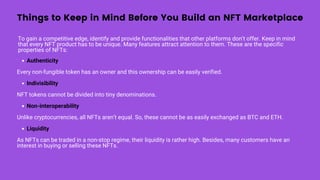 Things to Keep in Mind Before You Build an NFT Marketplace
To gain a competitive edge, identify and provide functionalities that other platforms don’t offer. Keep in mind
that every NFT product has to be unique. Many features attract attention to them. These are the specific
properties of NFTs:
Authenticity
Indivisibility
Non-interoperability
Liquidity
Every non-fungible token has an owner and this ownership can be easily verified.
NFT tokens cannot be divided into tiny denominations.
Unlike cryptocurrencies, all NFTs aren’t equal. So, these cannot be as easily exchanged as BTC and ETH.
As NFTs can be traded in a non-stop regime, their liquidity is rather high. Besides, many customers have an
interest in buying or selling these NFTs.
 