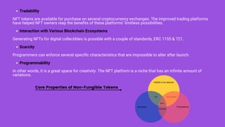 Tradability
Interaction with Various Blockchain Ecosystems
Scarcity
Programmability
NFT tokens are available for purchase on several cryptocurrency exchanges. The improved trading platforms
have helped NFT owners reap the benefits of these platforms’ limitless possibilities.
Generating NFTs for digital collectibles is possible with a couple of standards, ERC 1155 & 721.
Programmers can enforce several specific characteristics that are impossible to alter after launch.
In other words, it is a great space for creativity. The NFT platform is a niche that has an infinite amount of
variations.
CDs Recod details
Inability to be replaced
Ownership Transparency
Streaming
NFTs
Core Properties of Non-Fungible Tokens
 