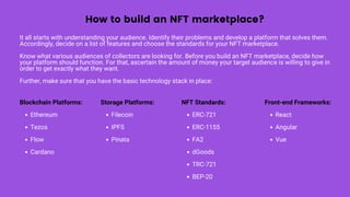 How to build an NFT marketplace?
It all starts with understanding your audience. Identify their problems and develop a platform that solves them.
Accordingly, decide on a list of features and choose the standards for your NFT marketplace.
Know what various audiences of collectors are looking for. Before you build an NFT marketplace, decide how
your platform should function. For that, ascertain the amount of money your target audience is willing to give in
order to get exactly what they want.
Further, make sure that you have the basic technology stack in place:
Ethereum
Tezos
Flow
Cardano
Blockchain Platforms:
Filecoin
IPFS
Pinata
Storage Platforms:
ERC-721
ERC-1155
FA2
dGoods
TRC-721
BEP-20
NFT Standards:
React
Angular
Vue
Front-end Frameworks:
 