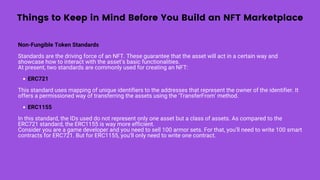 Things to Keep in Mind Before You Build an NFT Marketplace
ERC721
ERC1155
Non-Fungible Token Standards
Standards are the driving force of an NFT. These guarantee that the asset will act in a certain way and
showcase how to interact with the asset’s basic functionalities.
At present, two standards are commonly used for creating an NFT:
This standard uses mapping of unique identifiers to the addresses that represent the owner of the identifier. It
offers a permissioned way of transferring the assets using the ‘TransferFrom’ method.
In this standard, the IDs used do not represent only one asset but a class of assets. As compared to the
ERC721 standard, the ERC1155 is way more efficient.
Consider you are a game developer and you need to sell 100 armor sets. For that, you’ll need to write 100 smart
contracts for ERC721. But for ERC1155, you’ll only need to write one contract.
 