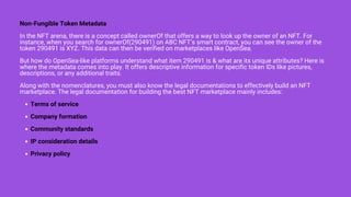 Terms of service
Company formation
Community standards
IP consideration details
Privacy policy
Non-Fungible Token Metadata
In the NFT arena, there is a concept called ownerOf that offers a way to look up the owner of an NFT. For
instance, when you search for ownerOf(290491) on ABC NFT’s smart contract, you can see the owner of the
token 290491 is XYZ. This data can then be verified on marketplaces like OpenSea.
But how do OpenSea-like platforms understand what item 290491 is & what are its unique attributes? Here is
where the metadata comes into play. It offers descriptive information for specific token IDs like pictures,
descriptions, or any additional traits.
Along with the nomenclatures, you must also know the legal documentations to effectively build an NFT
marketplace. The legal documentation for building the best NFT marketplace mainly includes:
 