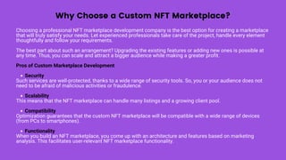 Why Choose a Custom NFT Marketplace?
Security
Scalability
Compatibility
Functionality
Choosing a professional NFT marketplace development company is the best option for creating a marketplace
that will truly satisfy your needs. Let experienced professionals take care of the project, handle every element
thoughtfully and follow your requirements.
The best part about such an arrangement? Upgrading the existing features or adding new ones is possible at
any time. Thus, you can scale and attract a bigger audience while making a greater profit.
Pros of Custom Marketplace Development
Such services are well-protected, thanks to a wide range of security tools. So, you or your audience does not
need to be afraid of malicious activities or fraudulence.
This means that the NFT marketplace can handle many listings and a growing client pool.
Optimization guarantees that the custom NFT marketplace will be compatible with a wide range of devices
(from PCs to smartphones).
When you build an NFT marketplace, you come up with an architecture and features based on marketing
analysis. This facilitates user-relevant NFT marketplace functionality.
 