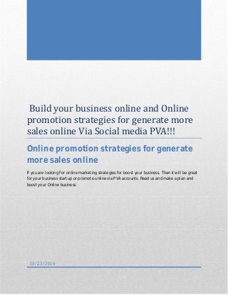 Build your business online and Online 
promotion strategies for generate more 
sales online Via Social media PVA!!! 
Online promotion strategies for generate 
more sales online 
If you are looking For online marketing strategies for boost your business. Than it will be great 
for your business startup or promote online via PVA accounts. Read us and make a plan and 
boost your Online business 
10/23/2014 
 