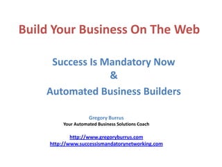 Build Your Business On The Web

     Success Is Mandatory Now
                 &
    Automated Business Builders

                     Gregory Burrus
          Your Automated Business Solutions Coach

             http://www.gregoryburrus.com
     http://www.successismandatorynetworking.com
 