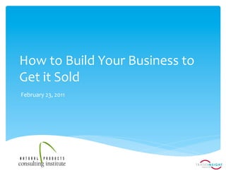 How	
  to	
  Build	
  Your	
  Business	
  to	
  
Get	
  it	
  Sold	
  
February	
  23,	
  2011	
  
 