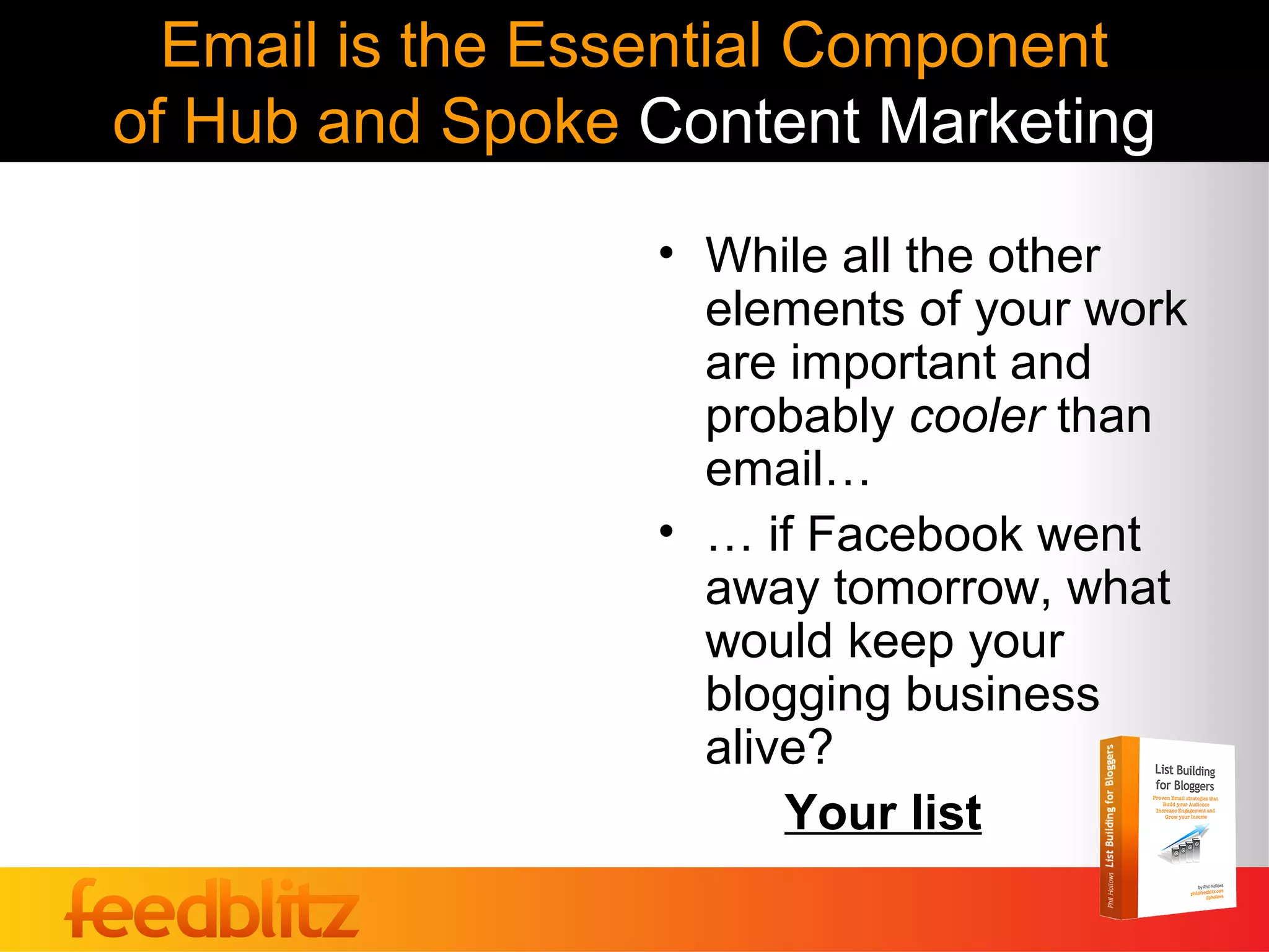 Email is the Essential Component
of Hub and Spoke Content Marketing
                 • While all the other
                   elements of your work
                   are important and
                   probably cooler than
                   email…
                 • … if Facebook went
                   away tomorrow, what
                   would keep your
                   blogging business
                   alive?
                       Your list
 