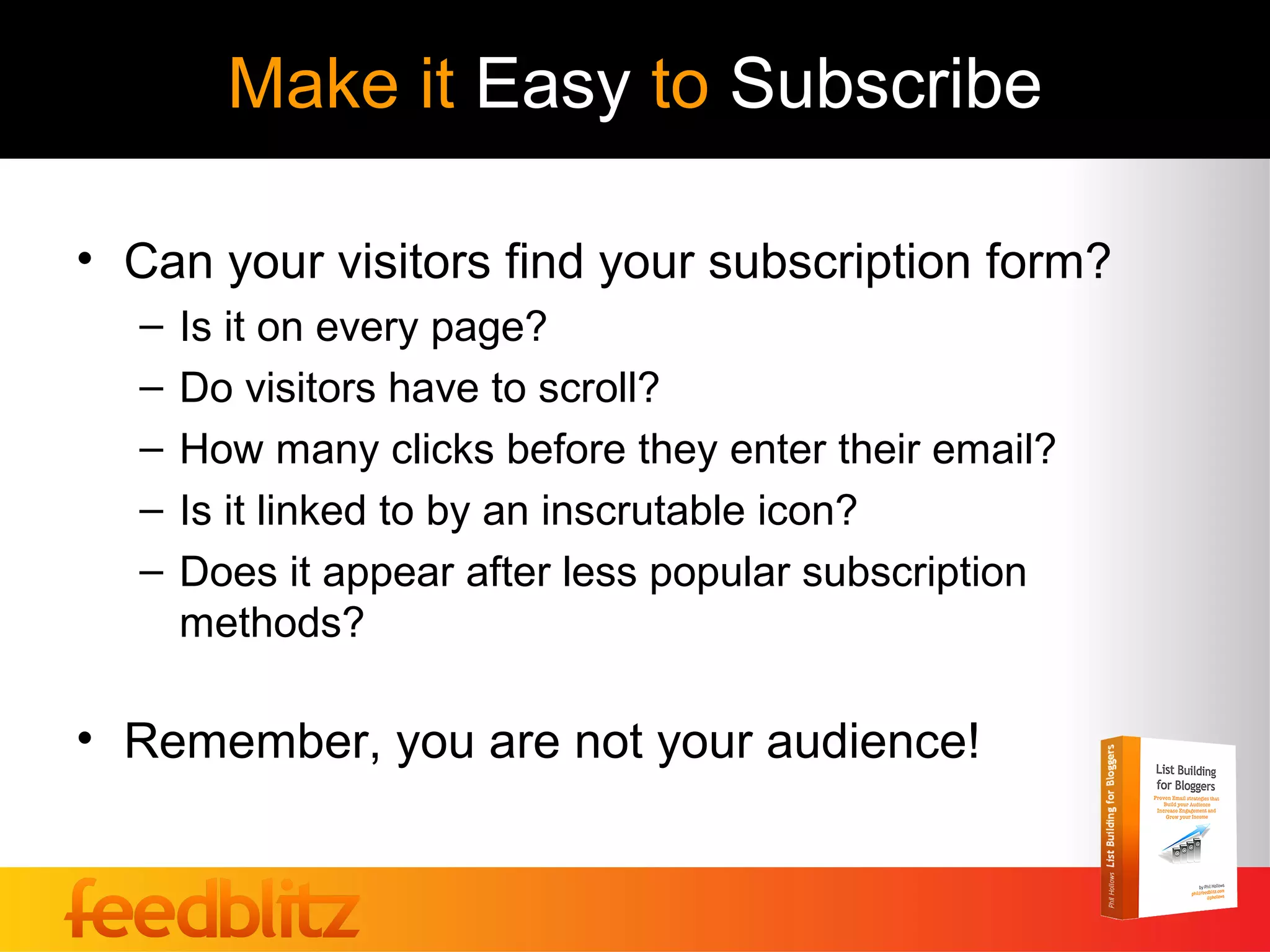Make it Easy to Subscribe

• Can your visitors find your subscription form?
  –   Is it on every page?
  –   Do visitors have to scroll?
  –   How many clicks before they enter their email?
  –   Is it linked to by an inscrutable icon?
  –   Does it appear after less popular subscription
      methods?

• Remember, you are not your audience!
 