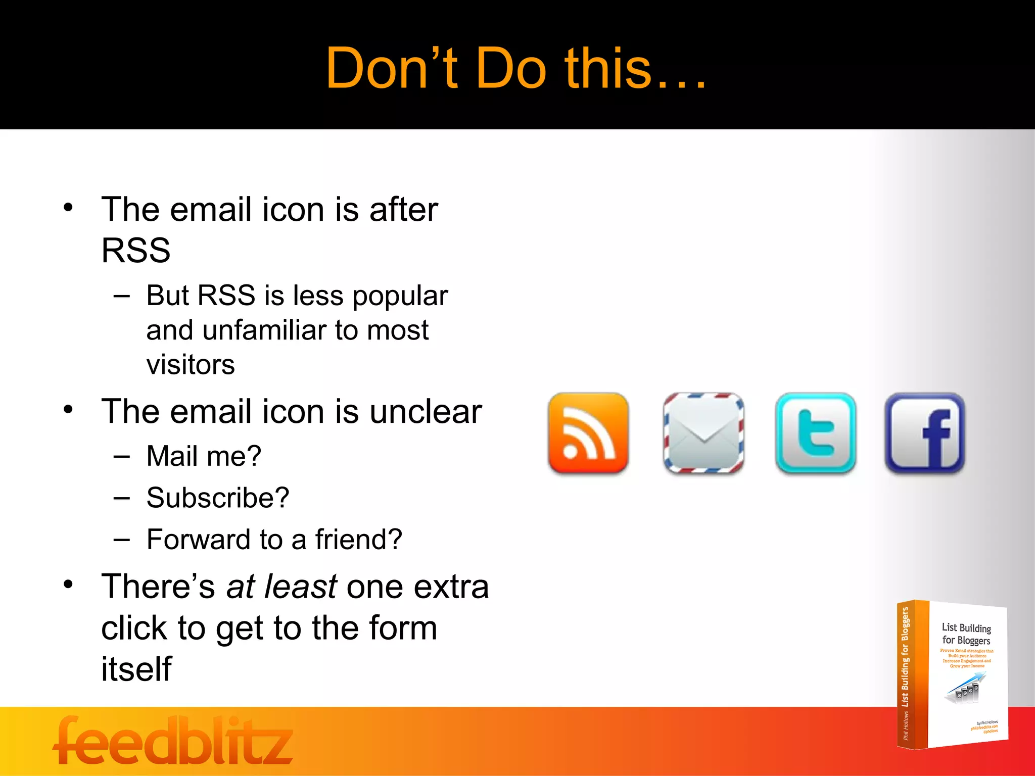 Don’t Do this…

• The email icon is after
  RSS
   – But RSS is less popular
     and unfamiliar to most
     visitors
• The email icon is unclear
   – Mail me?
   – Subscribe?
   – Forward to a friend?
• There’s at least one extra
  click to get to the form
  itself
 