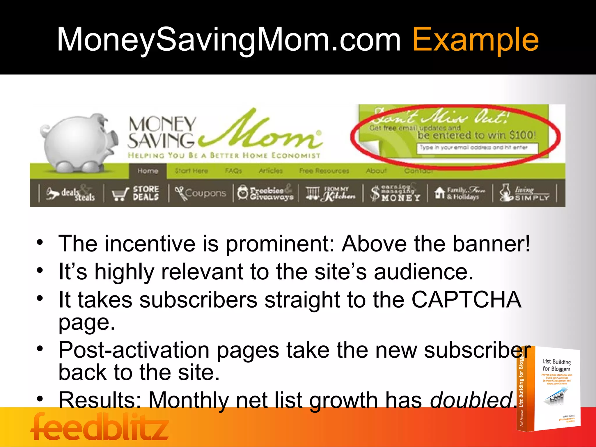 MoneySavingMom.com Example




• The incentive is prominent: Above the banner!
• It’s highly relevant to the site’s audience.
• It takes subscribers straight to the CAPTCHA
  page.
• Post-activation pages take the new subscriber
  back to the site.
• Results: Monthly net list growth has doubled.
 
