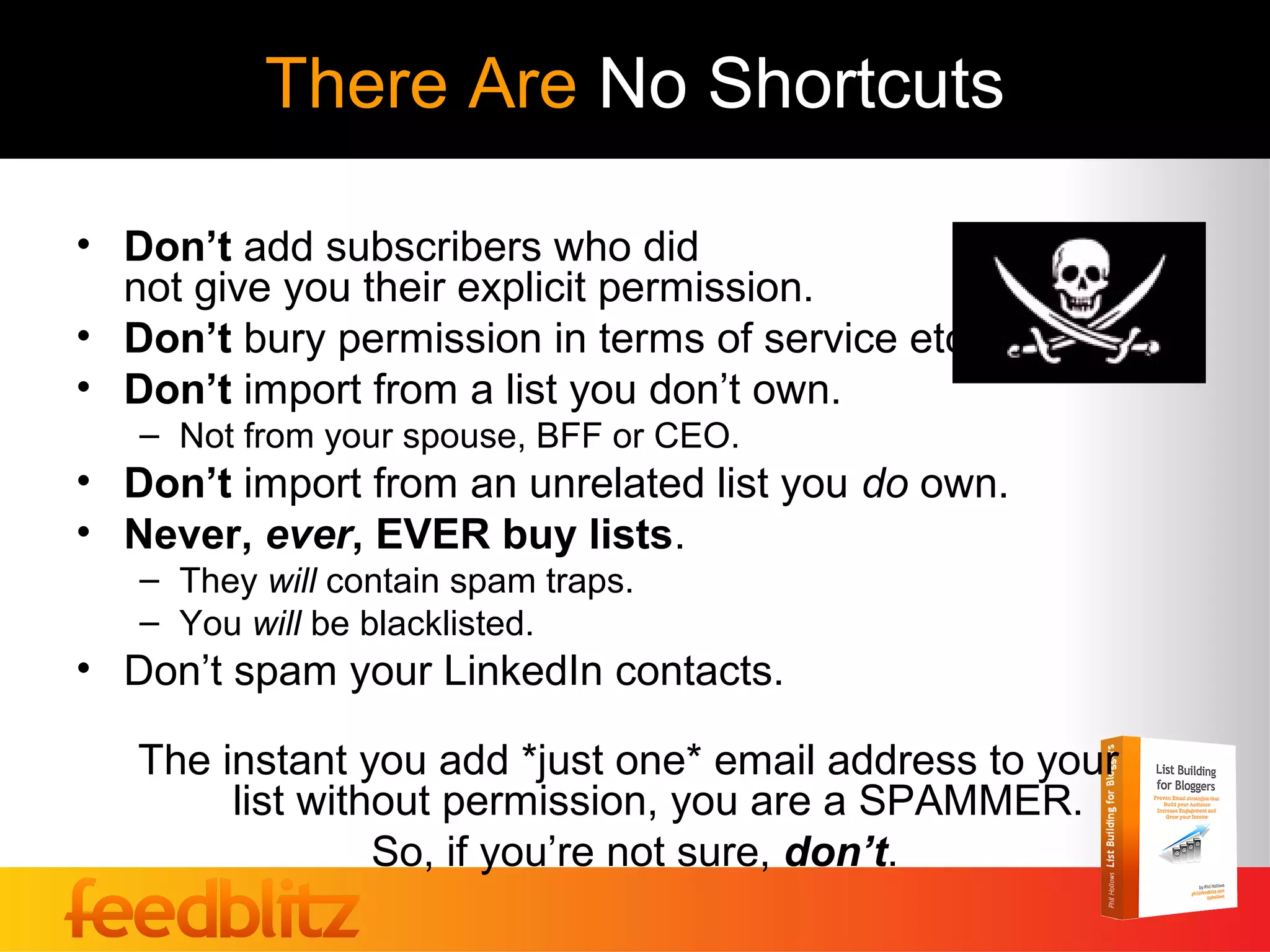 There Are No Shortcuts

• Don’t add subscribers who did
  not give you their explicit permission.
• Don’t bury permission in terms of service etc.
• Don’t import from a list you don’t own.
   – Not from your spouse, BFF or CEO.
• Don’t import from an unrelated list you do own.
• Never, ever, EVER buy lists.
   – They will contain spam traps.
   – You will be blacklisted.
• Don’t spam your LinkedIn contacts.

   The instant you add *just one* email address to your
        list without permission, you are a SPAMMER.
                 So, if you’re not sure, don’t.
 