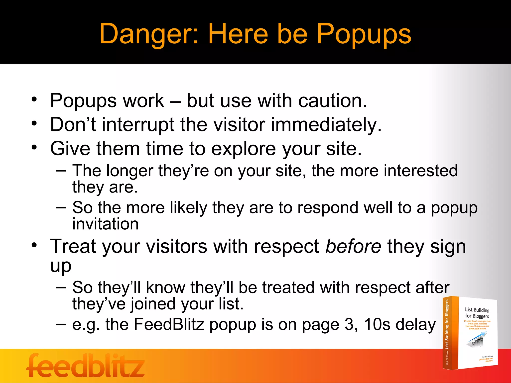 Danger: Here be Popups

• Popups work – but use with caution.
• Don’t interrupt the visitor immediately.
• Give them time to explore your site.
   – The longer they’re on your site, the more interested
     they are.
   – So the more likely they are to respond well to a popup
     invitation
• Treat your visitors with respect before they sign
  up
   – So they’ll know they’ll be treated with respect after
     they’ve joined your list.
   – e.g. the FeedBlitz popup is on page 3, 10s delay
 