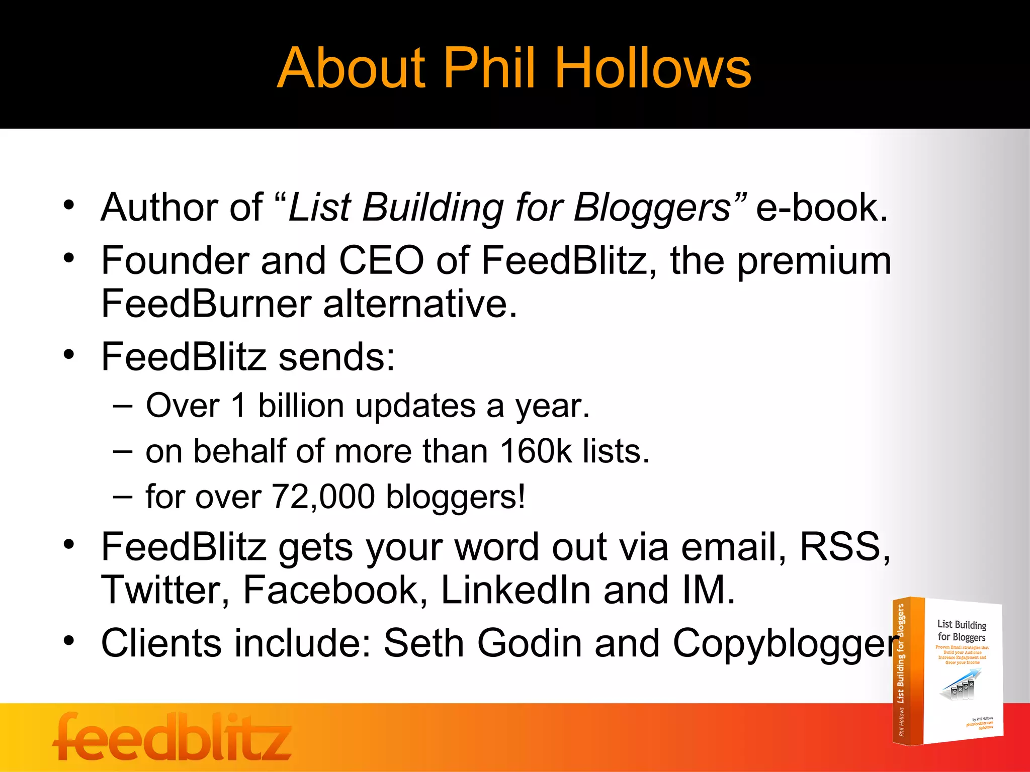 About Phil Hollows

• Author of “List Building for Bloggers” e-book.
• Founder and CEO of FeedBlitz, the premium
  FeedBurner alternative.
• FeedBlitz sends:
  – Over 1 billion updates a year.
  – on behalf of more than 160k lists.
  – for over 72,000 bloggers!
• FeedBlitz gets your word out via email, RSS,
  Twitter, Facebook, LinkedIn and IM.
• Clients include: Seth Godin and Copyblogger
 