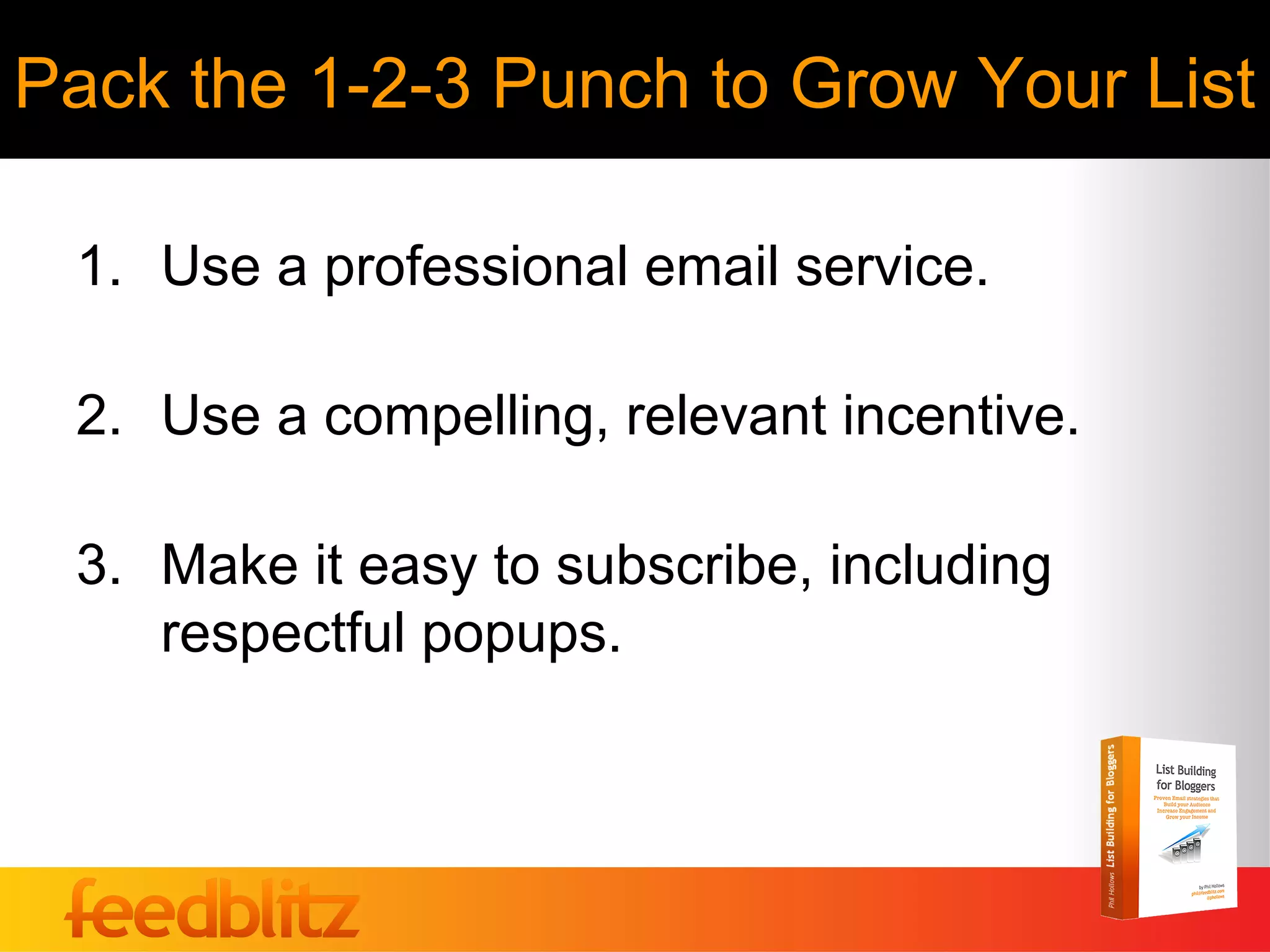 Pack the 1-2-3 Punch to Grow Your List

 1. Use a professional email service.

 2. Use a compelling, relevant incentive.

 3. Make it easy to subscribe, including
    respectful popups.
 