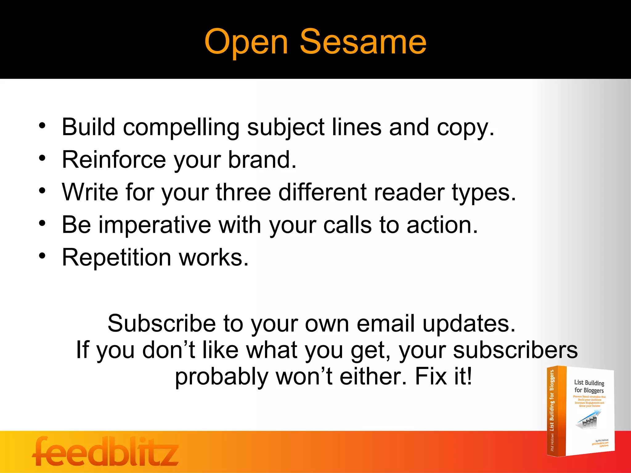 Open Sesame

•   Build compelling subject lines and copy.
•   Reinforce your brand.
•   Write for your three different reader types.
•   Be imperative with your calls to action.
•   Repetition works.

         Subscribe to your own email updates.
     If you don’t like what you get, your subscribers
              probably won’t either. Fix it!
 