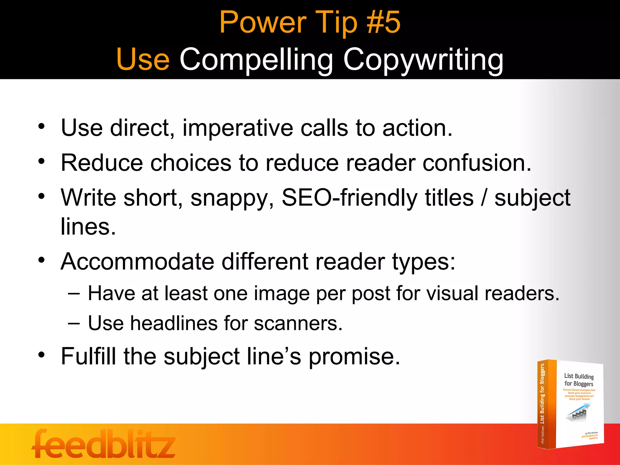 Power Tip #5
        Use Compelling Copywriting

• Use direct, imperative calls to action.
• Reduce choices to reduce reader confusion.
• Write short, snappy, SEO-friendly titles / subject
  lines.
• Accommodate different reader types:
   – Have at least one image per post for visual readers.
   – Use headlines for scanners.
• Fulfill the subject line’s promise.
 