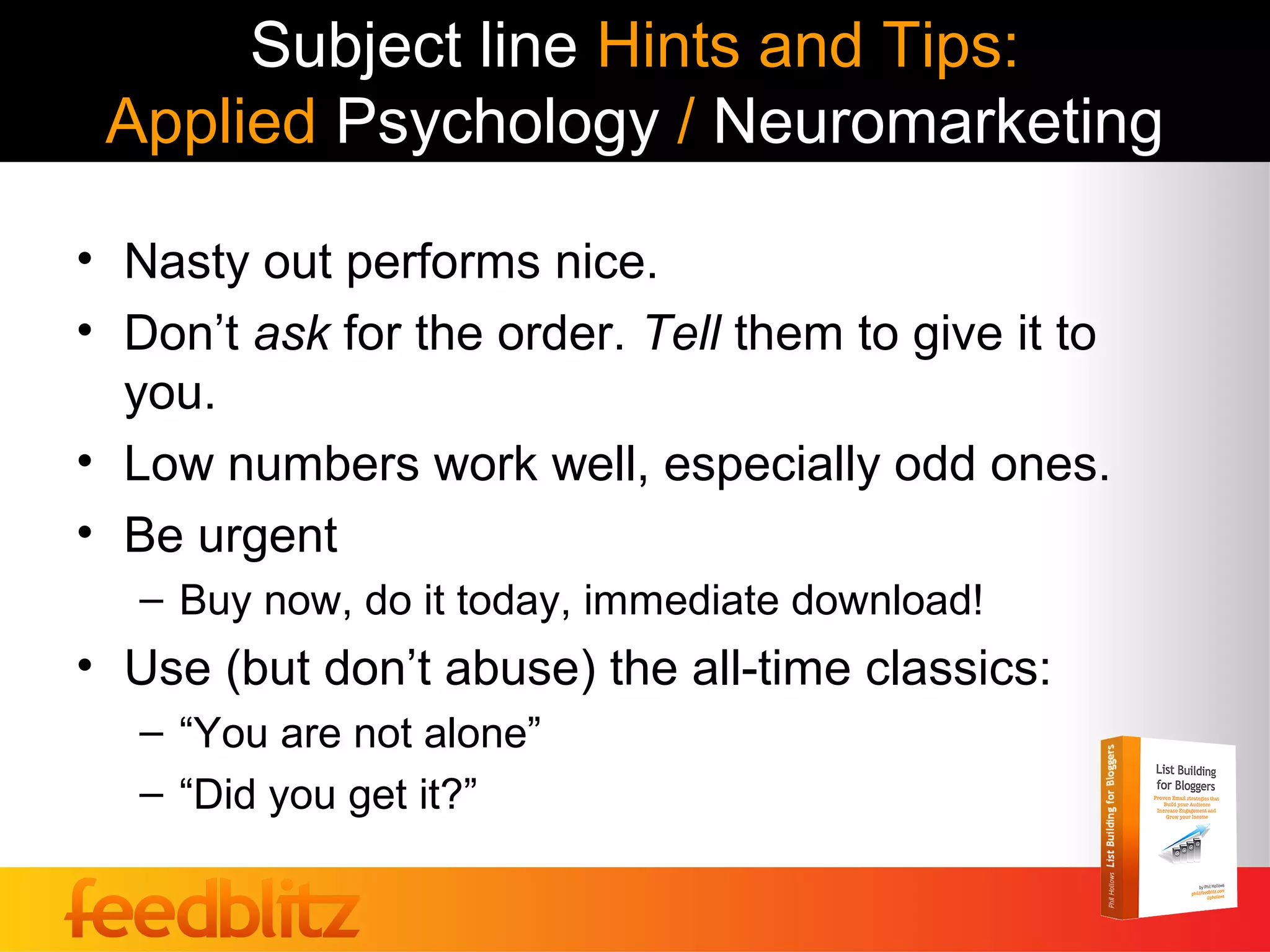 Subject line Hints and Tips:
 Applied Psychology / Neuromarketing

• Nasty out performs nice.
• Don’t ask for the order. Tell them to give it to
  you.
• Low numbers work well, especially odd ones.
• Be urgent
   – Buy now, do it today, immediate download!
• Use (but don’t abuse) the all-time classics:
   – “You are not alone”
   – “Did you get it?”
 