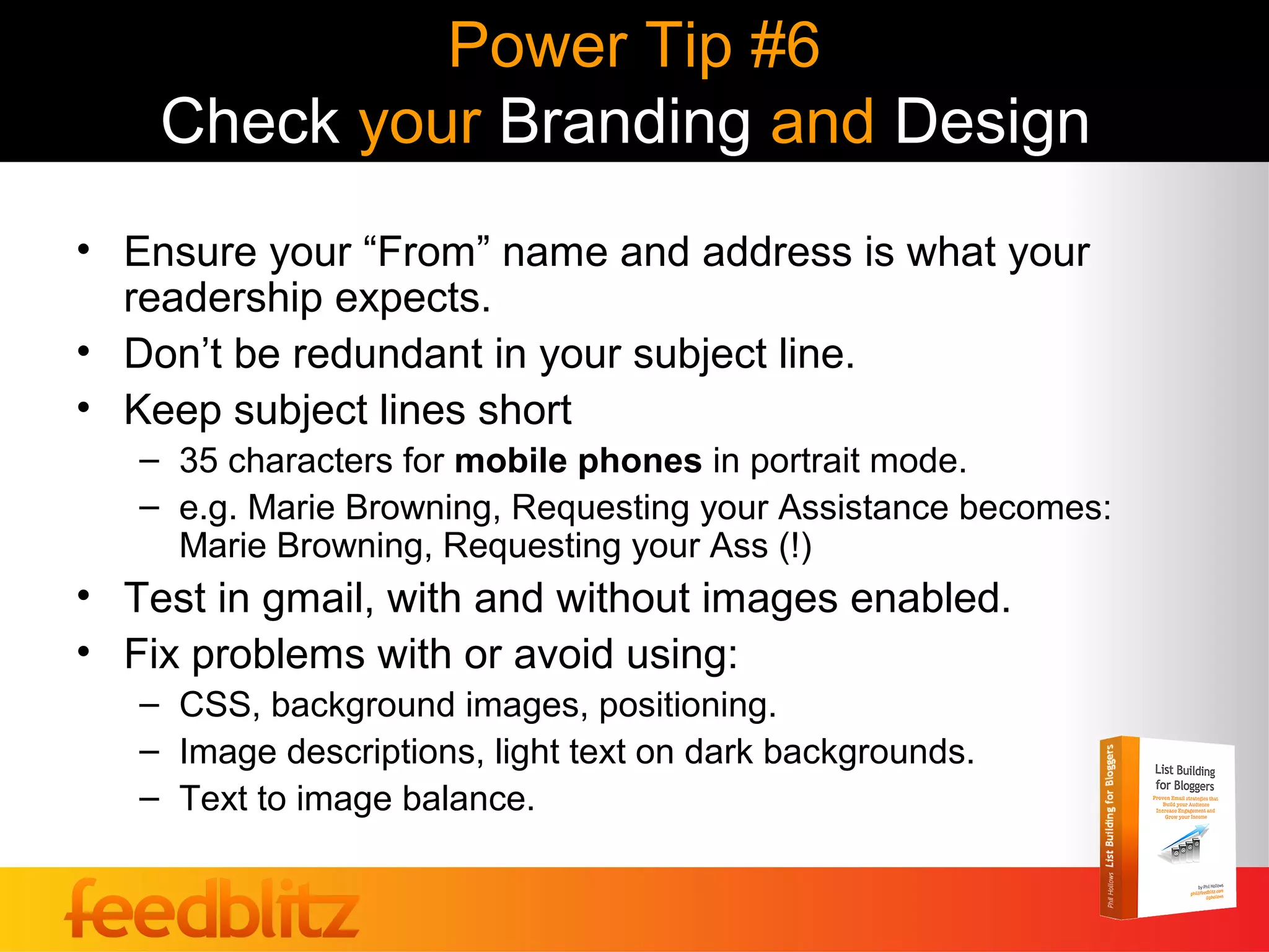 Power Tip #6
    Check your Branding and Design
• Ensure your “From” name and address is what your
  readership expects.
• Don’t be redundant in your subject line.
• Keep subject lines short
   – 35 characters for mobile phones in portrait mode.
   – e.g. Marie Browning, Requesting your Assistance becomes:
     Marie Browning, Requesting your Ass (!)
• Test in gmail, with and without images enabled.
• Fix problems with or avoid using:
   – CSS, background images, positioning.
   – Image descriptions, light text on dark backgrounds.
   – Text to image balance.
 