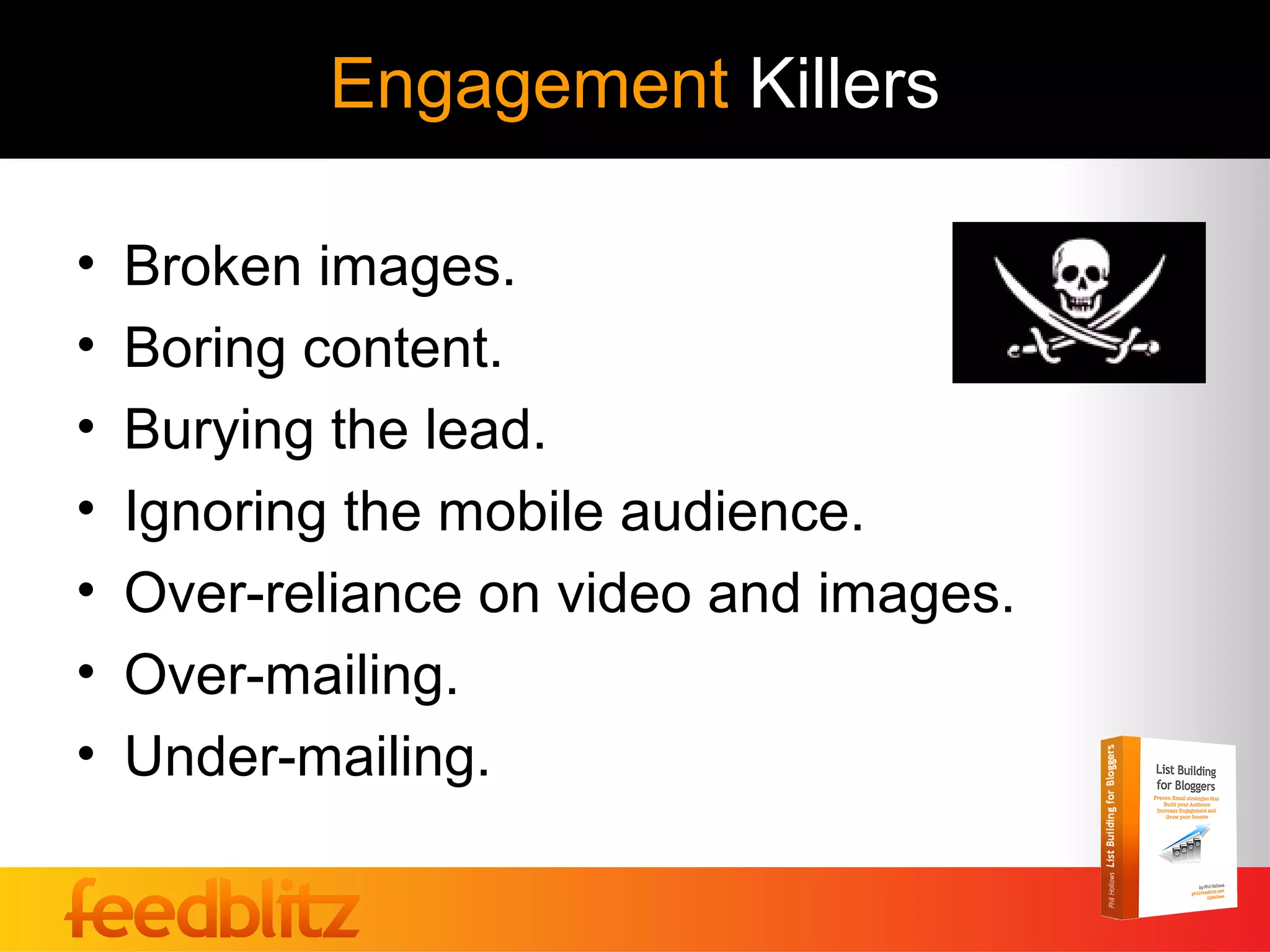 Engagement Killers

•   Broken images.
•   Boring content.
•   Burying the lead.
•   Ignoring the mobile audience.
•   Over-reliance on video and images.
•   Over-mailing.
•   Under-mailing.
 