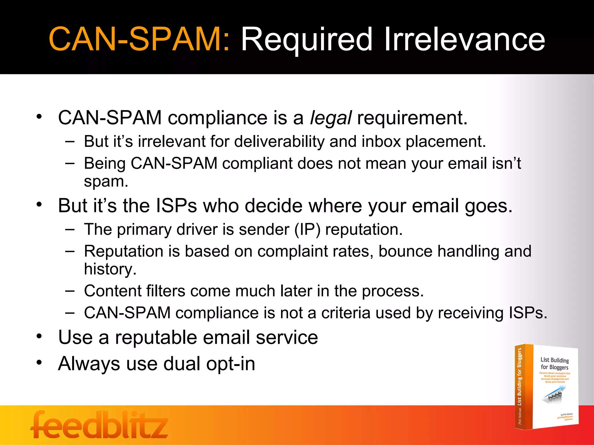 CAN-SPAM: Required Irrelevance

• CAN-SPAM compliance is a legal requirement.
   – But it’s irrelevant for deliverability and inbox placement.
   – Being CAN-SPAM compliant does not mean your email isn’t
     spam.
• But it’s the ISPs who decide where your email goes.
   – The primary driver is sender (IP) reputation.
   – Reputation is based on complaint rates, bounce handling and
     history.
   – Content filters come much later in the process.
   – CAN-SPAM compliance is not a criteria used by receiving ISPs.
• Use a reputable email service
• Always use dual opt-in
 