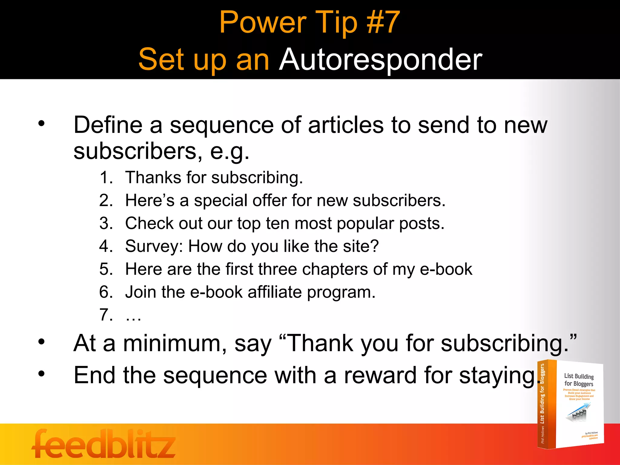 Power Tip #7
            Set up an Autoresponder
•   Define a sequence of articles to send to new
    subscribers, e.g.
      1.   Thanks for subscribing.
      2.   Here’s a special offer for new subscribers.
      3.   Check out our top ten most popular posts.
      4.   Survey: How do you like the site?
      5.   Here are the first three chapters of my e-book
      6.   Join the e-book affiliate program.
      7.   …
•   At a minimum, say “Thank you for subscribing.”
•   End the sequence with a reward for staying.
 
