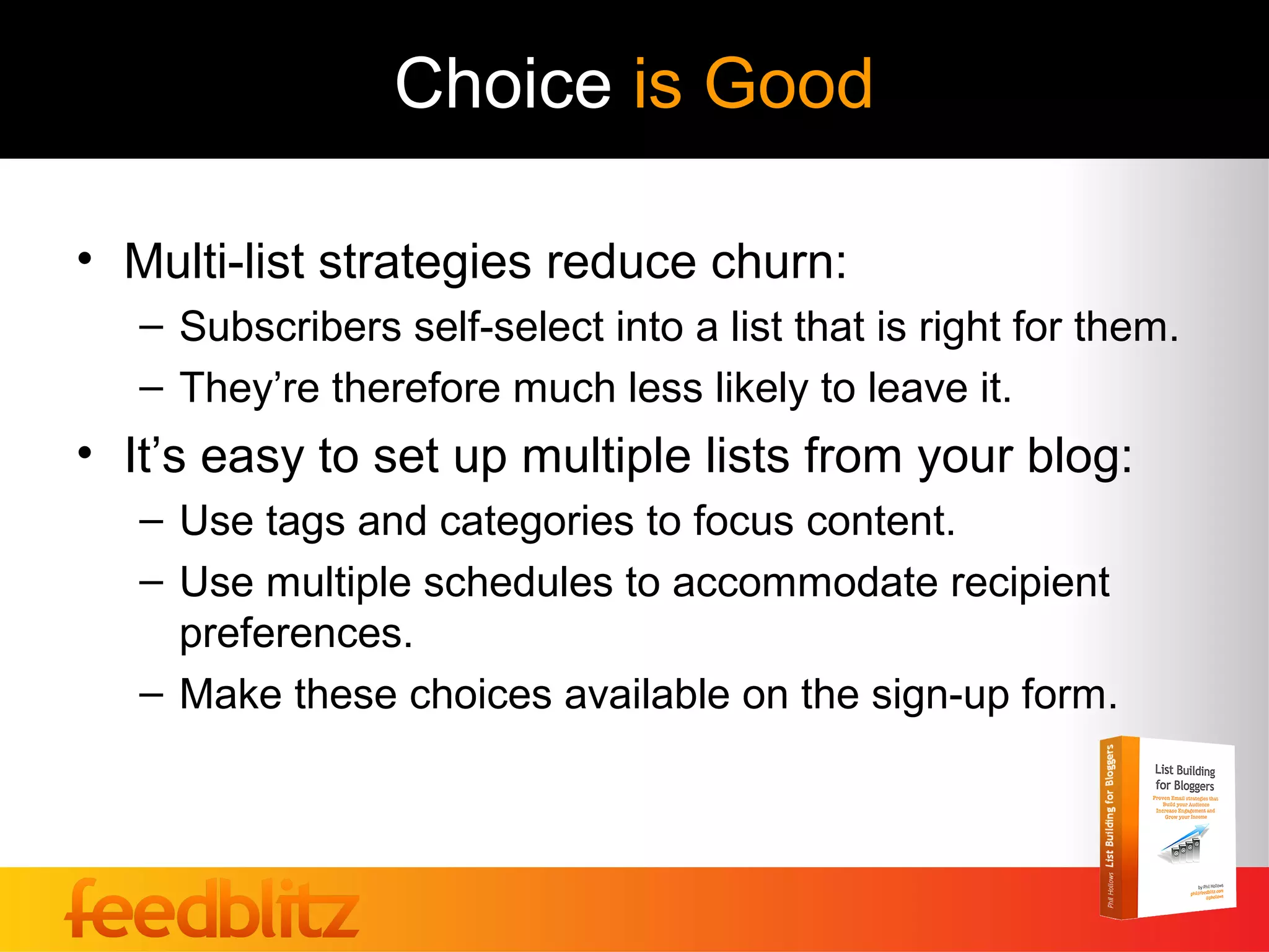 Choice is Good

• Multi-list strategies reduce churn:
   – Subscribers self-select into a list that is right for them.
   – They’re therefore much less likely to leave it.
• It’s easy to set up multiple lists from your blog:
   – Use tags and categories to focus content.
   – Use multiple schedules to accommodate recipient
     preferences.
   – Make these choices available on the sign-up form.
 