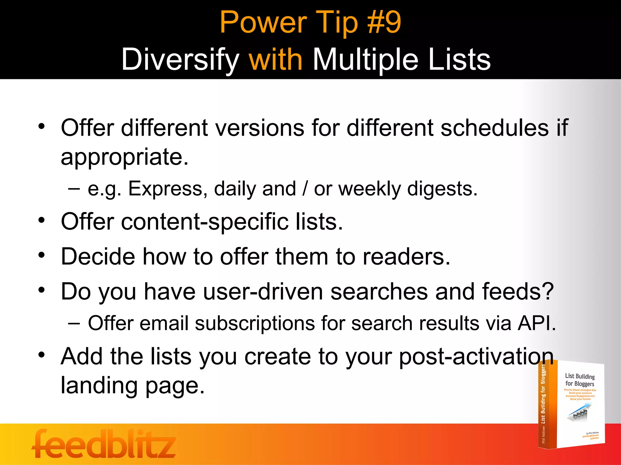 Power Tip #9
        Diversify with Multiple Lists

• Offer different versions for different schedules if
  appropriate.
   – e.g. Express, daily and / or weekly digests.
• Offer content-specific lists.
• Decide how to offer them to readers.
• Do you have user-driven searches and feeds?
   – Offer email subscriptions for search results via API.
• Add the lists you create to your post-activation
  landing page.
 