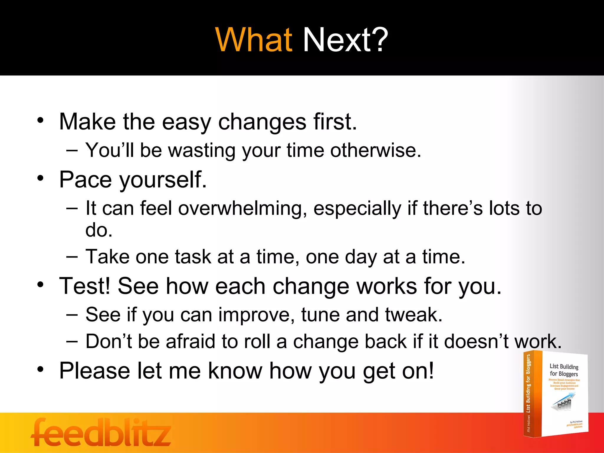 What Next?

• Make the easy changes first.
  – You’ll be wasting your time otherwise.
• Pace yourself.
  – It can feel overwhelming, especially if there’s lots to
    do.
  – Take one task at a time, one day at a time.
• Test! See how each change works for you.
  – See if you can improve, tune and tweak.
  – Don’t be afraid to roll a change back if it doesn’t work.
• Please let me know how you get on!
 