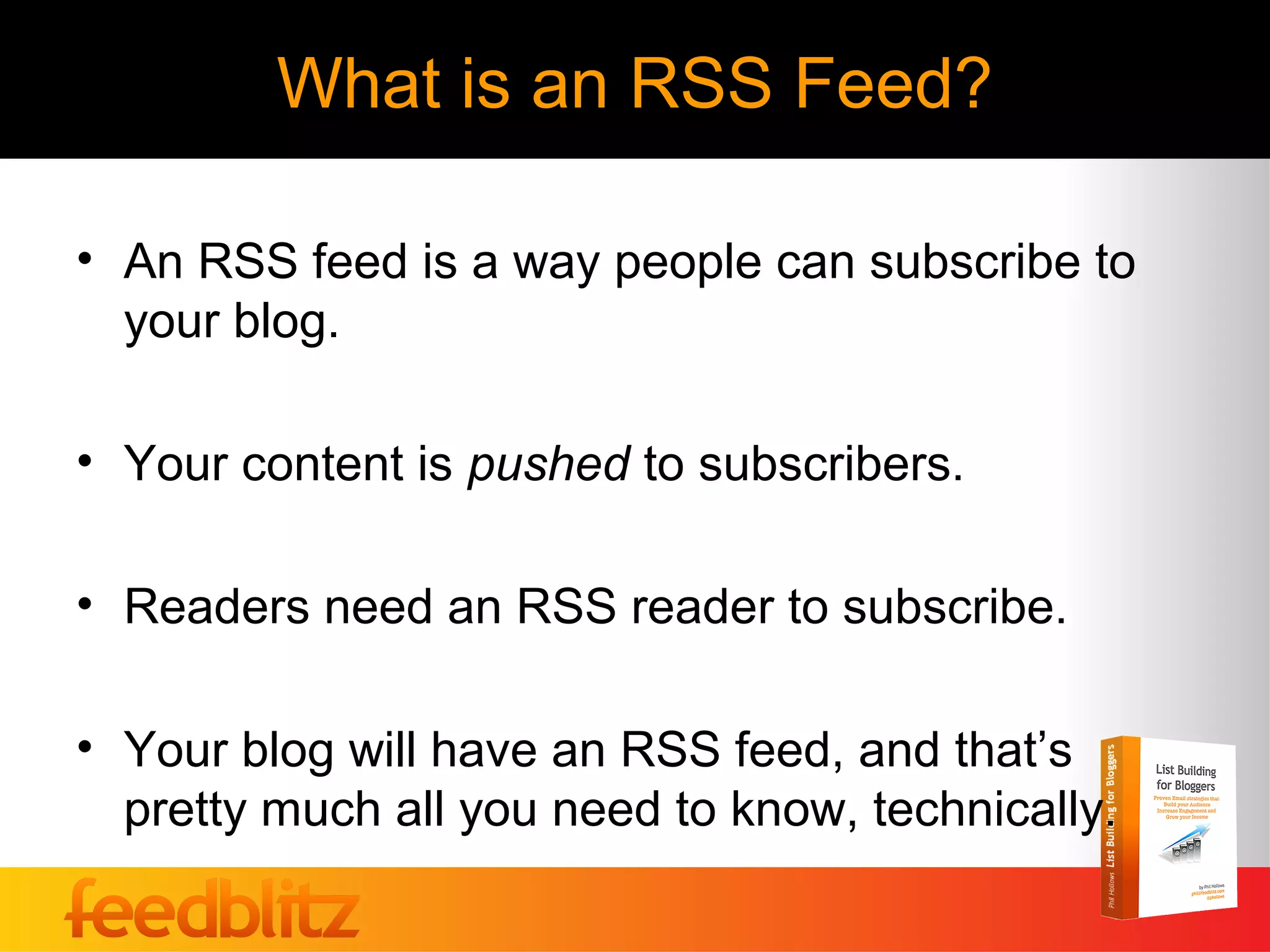 What is an RSS Feed?

• An RSS feed is a way people can subscribe to
  your blog.

• Your content is pushed to subscribers.

• Readers need an RSS reader to subscribe.

• Your blog will have an RSS feed, and that’s
  pretty much all you need to know, technically.
 