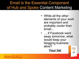 Email is the Essential Component
of Hub and Spoke Content Marketing
                 • While all the other
                   elements of your work
                   are important and
                   probably cooler than
                   email…
                 • … if Facebook went
                   away tomorrow, what
                   would keep your
                   blogging business
                   alive?
                       Your list
 