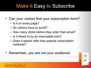 Make it Easy to Subscribe

• Can your visitors find your subscription form?
  –   Is it on every page?
  –   Do visitors have to scroll?
  –   How many clicks before they enter their email?
  –   Is it linked to by an inscrutable icon?
  –   Does it appear after less popular subscription
      methods?

• Remember, you are not your audience!
 