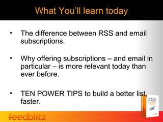 What You’ll learn today

•   The difference between RSS and email
    subscriptions.

•   Why offering subscriptions – and email in
    particular – is more relevant today than
    ever before.

•   TEN POWER TIPS to build a better list,
    faster.
 