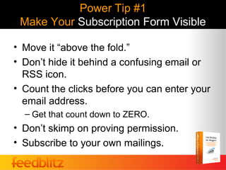 Power Tip #1
 Make Your Subscription Form Visible

• Move it “above the fold.”
• Don’t hide it behind a confusing email or
  RSS icon.
• Count the clicks before you can enter your
  email address.
  – Get that count down to ZERO.
• Don’t skimp on proving permission.
• Subscribe to your own mailings.
 