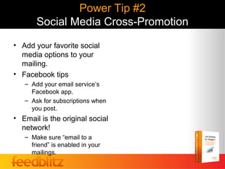 Power Tip #2
       Social Media Cross-Promotion
• Add your favorite social
  media options to your
  mailing.
• Facebook tips
   – Add your email service’s
     Facebook app.
   – Ask for subscriptions when
     you post.
• Email is the original social
  network!
   – Make sure “email to a
     friend” is enabled in your
     mailings.
 