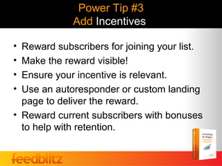 Power Tip #3
             Add Incentives

• Reward subscribers for joining your list.
• Make the reward visible!
• Ensure your incentive is relevant.
• Use an autoresponder or custom landing
  page to deliver the reward.
• Reward current subscribers with bonuses
  to help with retention.
 
