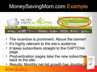 MoneySavingMom.com Example




• The incentive is prominent: Above the banner!
• It’s highly relevant to the site’s audience.
• It takes subscribers straight to the CAPTCHA
  page.
• Post-activation pages take the new subscriber
  back to the site.
• Results: Monthly net list growth has doubled.
 
