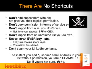 There Are No Shortcuts

• Don’t add subscribers who did
  not give you their explicit permission.
• Don’t bury permission in terms of service etc.
• Don’t import from a list you don’t own.
   – Not from your spouse, BFF or CEO.
• Don’t import from an unrelated list you do own.
• Never, ever, EVER buy lists.
   – They will contain spam traps.
   – You will be blacklisted.
• Don’t spam your LinkedIn contacts.

   The instant you add *just one* email address to your
        list without permission, you are a SPAMMER.
                 So, if you’re not sure, don’t.
 