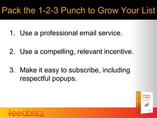 Pack the 1-2-3 Punch to Grow Your List

 1. Use a professional email service.

 2. Use a compelling, relevant incentive.

 3. Make it easy to subscribe, including
    respectful popups.
 