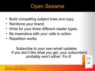 Open Sesame

•   Build compelling subject lines and copy.
•   Reinforce your brand.
•   Write for your three different reader types.
•   Be imperative with your calls to action.
•   Repetition works.

         Subscribe to your own email updates.
     If you don’t like what you get, your subscribers
              probably won’t either. Fix it!
 