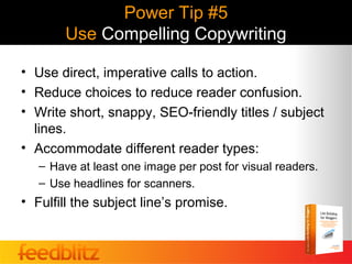 Power Tip #5
        Use Compelling Copywriting

• Use direct, imperative calls to action.
• Reduce choices to reduce reader confusion.
• Write short, snappy, SEO-friendly titles / subject
  lines.
• Accommodate different reader types:
   – Have at least one image per post for visual readers.
   – Use headlines for scanners.
• Fulfill the subject line’s promise.
 
