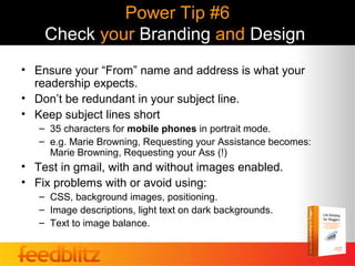 Power Tip #6
    Check your Branding and Design
• Ensure your “From” name and address is what your
  readership expects.
• Don’t be redundant in your subject line.
• Keep subject lines short
   – 35 characters for mobile phones in portrait mode.
   – e.g. Marie Browning, Requesting your Assistance becomes:
     Marie Browning, Requesting your Ass (!)
• Test in gmail, with and without images enabled.
• Fix problems with or avoid using:
   – CSS, background images, positioning.
   – Image descriptions, light text on dark backgrounds.
   – Text to image balance.
 