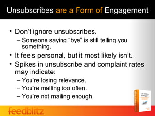 Unsubscribes are a Form of Engagement

• Don’t ignore unsubscribes.
  – Someone saying “bye” is still telling you
    something.
• It feels personal, but it most likely isn’t.
• Spikes in unsubscribe and complaint rates
  may indicate:
  – You’re losing relevance.
  – You’re mailing too often.
  – You’re not mailing enough.
 