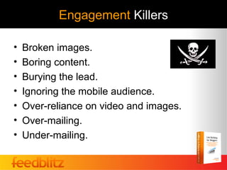 Engagement Killers

•   Broken images.
•   Boring content.
•   Burying the lead.
•   Ignoring the mobile audience.
•   Over-reliance on video and images.
•   Over-mailing.
•   Under-mailing.
 
