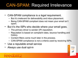 CAN-SPAM: Required Irrelevance

• CAN-SPAM compliance is a legal requirement.
   – But it’s irrelevant for deliverability and inbox placement.
   – Being CAN-SPAM compliant does not mean your email isn’t
     spam.
• But it’s the ISPs who decide where your email goes.
   – The primary driver is sender (IP) reputation.
   – Reputation is based on complaint rates, bounce handling and
     history.
   – Content filters come much later in the process.
   – CAN-SPAM compliance is not a criteria used by receiving ISPs.
• Use a reputable email service
• Always use dual opt-in
 