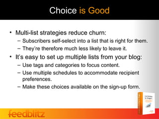 Choice is Good

• Multi-list strategies reduce churn:
   – Subscribers self-select into a list that is right for them.
   – They’re therefore much less likely to leave it.
• It’s easy to set up multiple lists from your blog:
   – Use tags and categories to focus content.
   – Use multiple schedules to accommodate recipient
     preferences.
   – Make these choices available on the sign-up form.
 