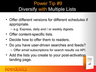 Power Tip #9
        Diversify with Multiple Lists

• Offer different versions for different schedules if
  appropriate.
   – e.g. Express, daily and / or weekly digests.
• Offer content-specific lists.
• Decide how to offer them to readers.
• Do you have user-driven searches and feeds?
   – Offer email subscriptions for search results via API.
• Add the lists you create to your post-activation
  landing page.
 