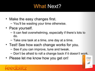 What Next?

• Make the easy changes first.
  – You’ll be wasting your time otherwise.
• Pace yourself.
  – It can feel overwhelming, especially if there’s lots to
    do.
  – Take one task at a time, one day at a time.
• Test! See how each change works for you.
  – See if you can improve, tune and tweak.
  – Don’t be afraid to roll a change back if it doesn’t work.
• Please let me know how you get on!
 