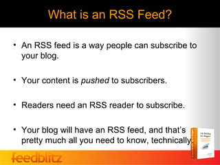 What is an RSS Feed?

• An RSS feed is a way people can subscribe to
  your blog.

• Your content is pushed to subscribers.

• Readers need an RSS reader to subscribe.

• Your blog will have an RSS feed, and that’s
  pretty much all you need to know, technically.
 
