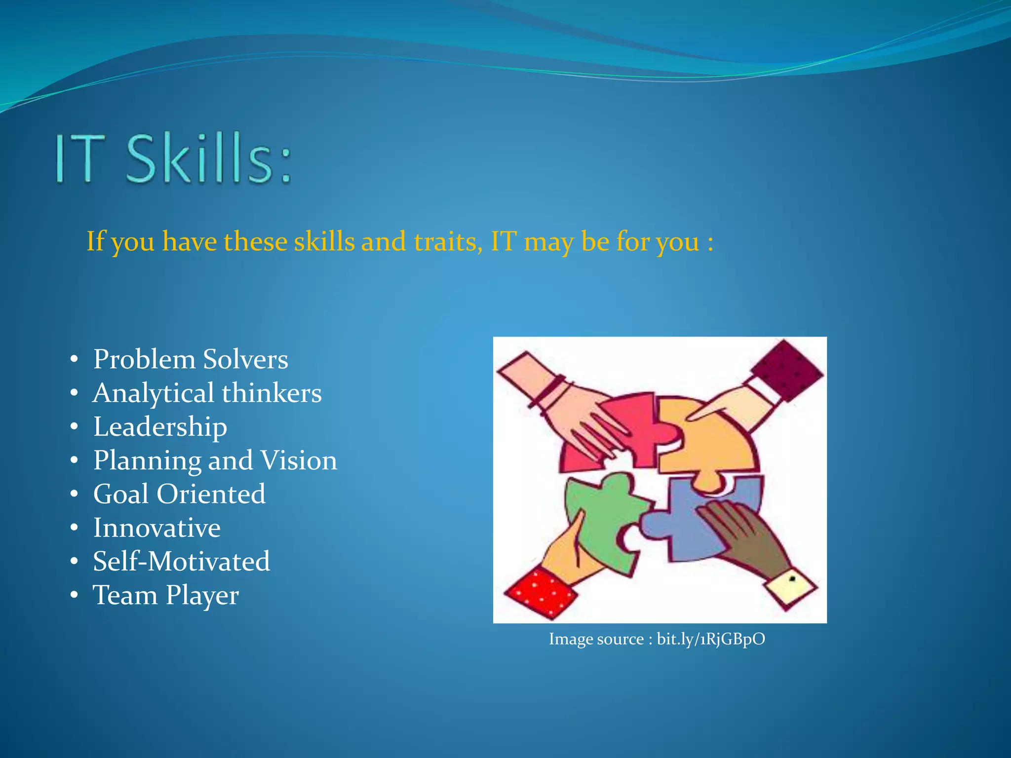 If you have these skills and traits, IT may be for you :
• Problem Solvers
• Analytical thinkers
• Leadership
• Planning and Vision
• Goal Oriented
• Innovative
• Self-Motivated
• Team Player
Image source : bit.ly/1RjGBpO
 