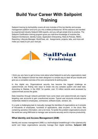 Build Your Career With Sailpoint
Training
Sailpoint training by techsolidity covers all core modules of this top Identity and access
management platform and turns you into a skilled professional. All the sessions are handled
by experienced industry Sailpoint IAM experts, and you will get ample time to practice. The
Sailpoint Certification training program gives you real-time knowledge of modules like
Sailpoint Architecture, Identity Cubes, Application Onboarding, Risks & Policies, RBAC,
Reporting, Lifecycle Manager, WorkFlows, etc. Assignments, projects, labs, and more will
make you ready to join your next job.
I think you are here to get to know more about what Sailpoint is and why organizations need
it. Well, this Sailpoint tutorial has been designed in a simple way to clear all your doubts and
give you a complete overview of its core components & working style.
In this digital era, Organizational security has become the biggest challenge as
cybercriminals are finding new ways to break into any complex system and steal data.
According to Statista, in the 2022 1st quarter, over 15 million records were accessed by
cybercriminals across the globe.
Data breaches through network perimeter have come down and cybercriminals are majorly
targeting user accounts to gain unauthorized access. Typical user accounts include access
credentials related to employees, contractors, software boats, vendors, etc.
It is quite a challenging task to manually manage the identities of organizations as it consists
of thousands of employees, hundreds of applications, data on-prem, in the cloud, files
containing sensitive information, and a lot more. To tackle this problem organizations around
the world are using IAM tools to manage user accounts securely and to improve productivity.
What Identity and Access Management (IAM)
Identity and access management (IAM) is a technological breakthrough in the cybersecurity
world and helps organizations securely manage their digital identities. Sailpoint IAM
 